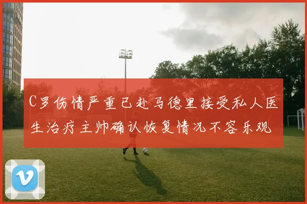 C罗伤情严重已赴马德里接受私人医生治疗主帅确认恢复情况不容乐观