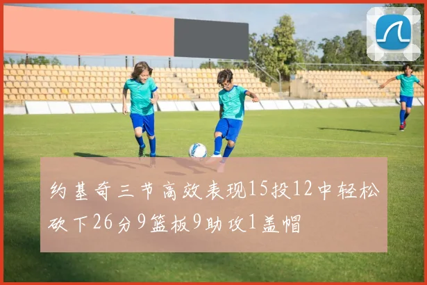 约基奇三节高效表现15投12中轻松砍下26分9篮板9助攻1盖帽