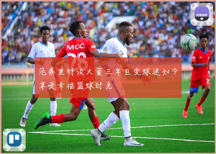 范弗里特谈火箭三年巨变球迷如今享受幸福篮球时光