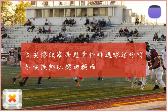 国安惨败塞蒂恩责任难逃球迷呼吁尽快换帅以挽回颜面