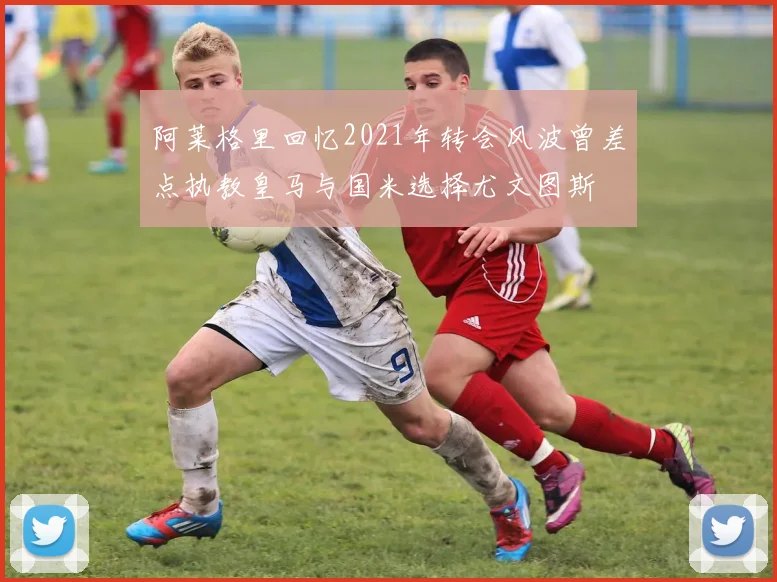 阿莱格里回忆2021年转会风波曾差点执教皇马与国米选择尤文图斯