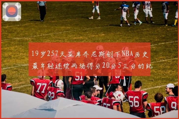 19岁257天亚库乔尼斯创下NBA历史最年轻连续两场得分20分5三分的纪录
