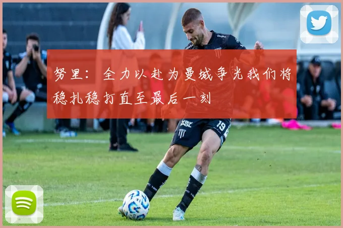 努里：全力以赴为曼城争光我们将稳扎稳打直至最后一刻