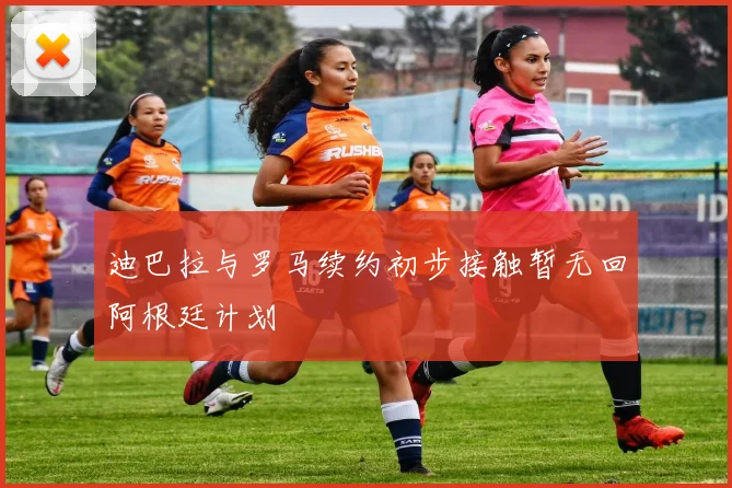 迪巴拉与罗马续约初步接触暂无回阿根廷计划