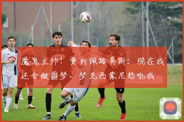 魔鬼主帅！费利佩路易斯：现在我还会做噩梦，梦见西蒙尼怒吼我