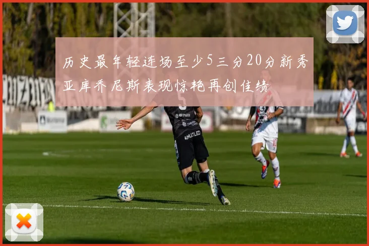历史最年轻连场至少5三分20分新秀亚库乔尼斯表现惊艳再创佳绩
