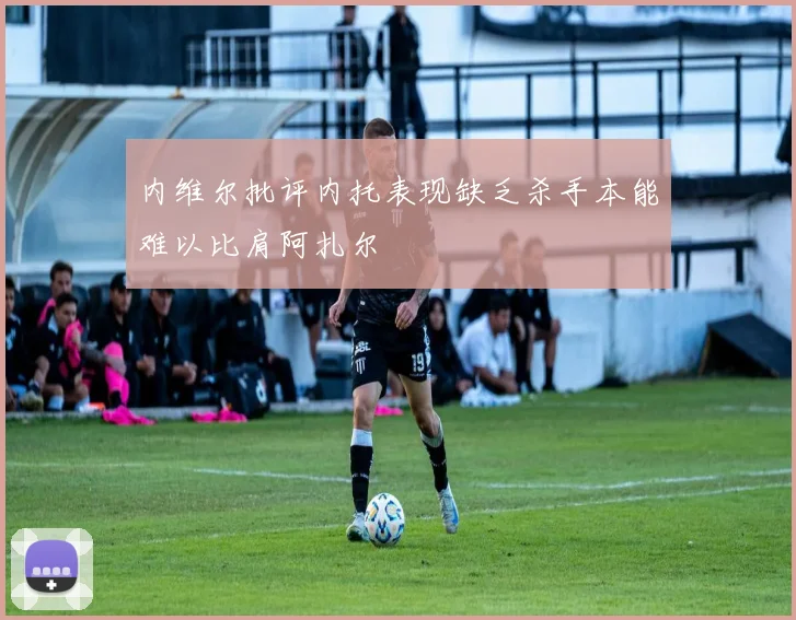 内维尔批评内托表现缺乏杀手本能难以比肩阿扎尔