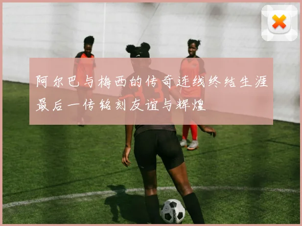 阿尔巴与梅西的传奇连线终结生涯最后一传铭刻友谊与辉煌