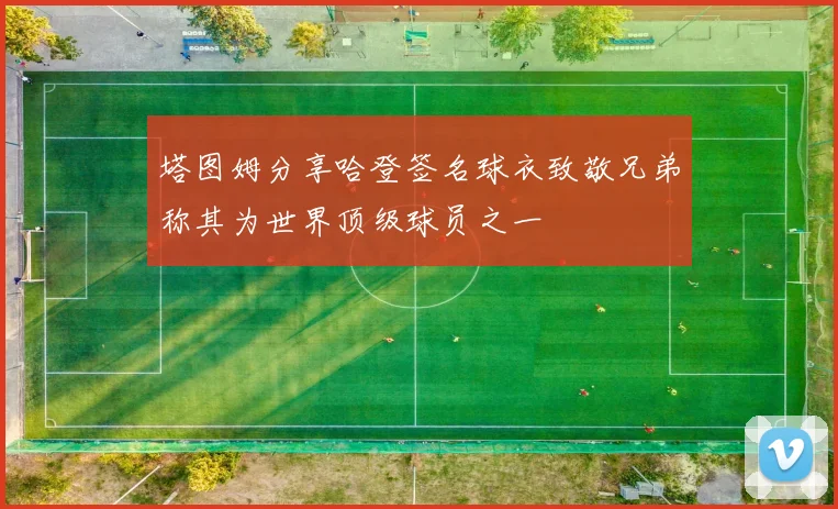 塔图姆分享哈登签名球衣致敬兄弟称其为世界顶级球员之一