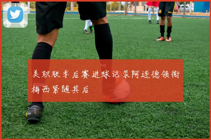 美职联季后赛进球记录阿连德领衔梅西紧随其后