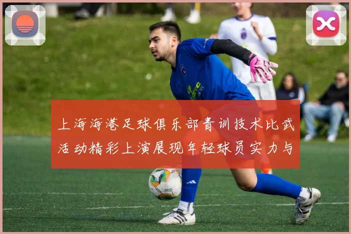 上海海港足球俱乐部青训技术比武活动精彩上演展现年轻球员实力与潜力