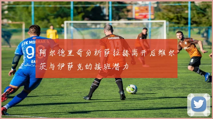 阿尔德里奇分析萨拉赫离开后维尔茨与伊萨克的接班潜力