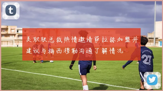 美职联总裁热情邀请萨拉赫加盟并建议与梅西穆勒沟通了解情况