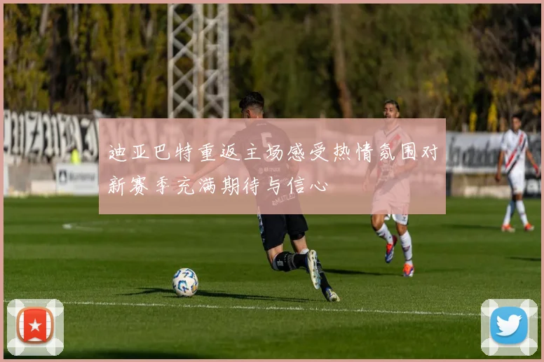 迪亚巴特重返主场感受热情氛围对新赛季充满期待与信心
