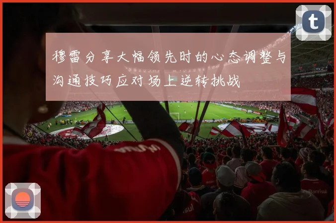 穆雷分享大幅领先时的心态调整与沟通技巧应对场上逆转挑战