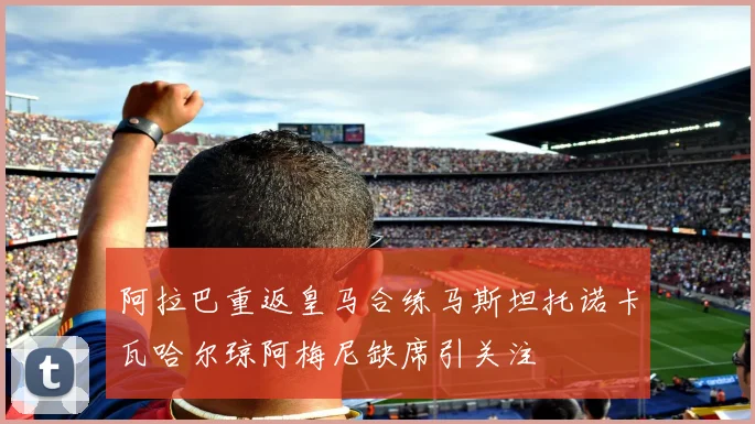 阿拉巴重返皇马合练马斯坦托诺卡瓦哈尔琼阿梅尼缺席引关注