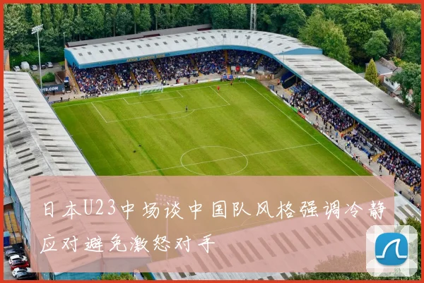 日本U23中场谈中国队风格强调冷静应对避免激怒对手