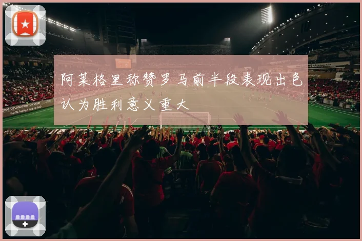 阿莱格里称赞罗马前半段表现出色认为胜利意义重大