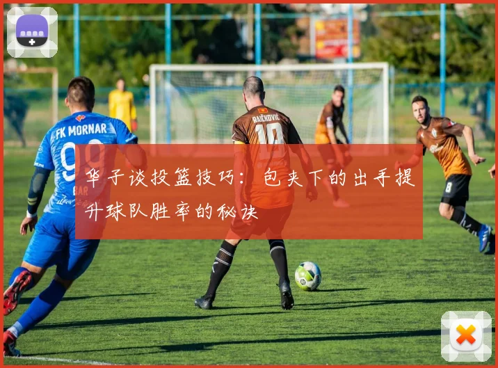 华子谈投篮技巧：包夹下的出手提升球队胜率的秘诀